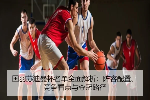 国羽苏迪曼杯名单全面解析：阵容配置、竞争看点与夺冠路径