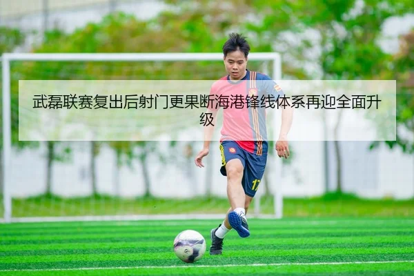 武磊联赛复出后射门更果断海港锋线体系再迎全面升级
