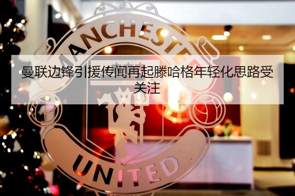 曼联边锋引援传闻再起滕哈格年轻化思路受关注