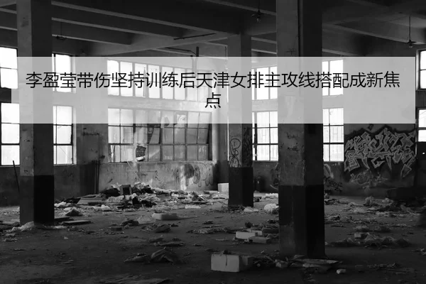 李盈莹带伤坚持训练后天津女排主攻线搭配成新焦点