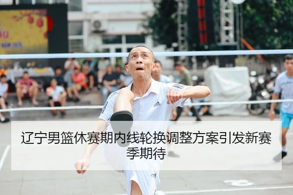 辽宁男篮休赛期内线轮换调整方案引发新赛季期待