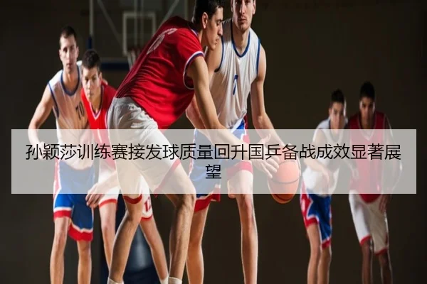 孙颖莎训练赛接发球质量回升国乒备战成效显著展望