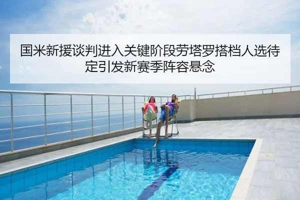 国米新援谈判进入关键阶段劳塔罗搭档人选待定引发新赛季阵容悬念