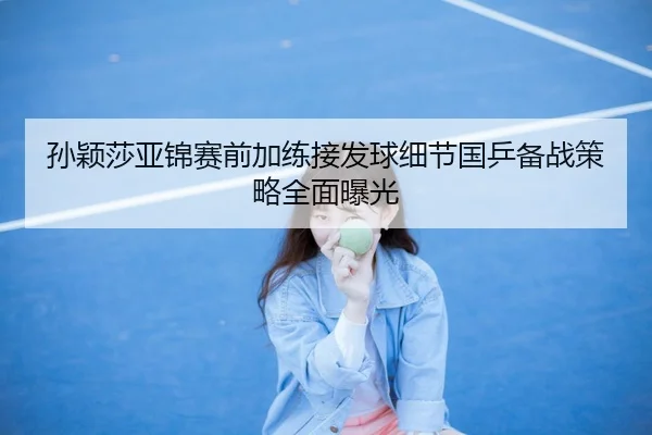 孙颖莎亚锦赛前加练接发球细节国乒备战策略全面曝光