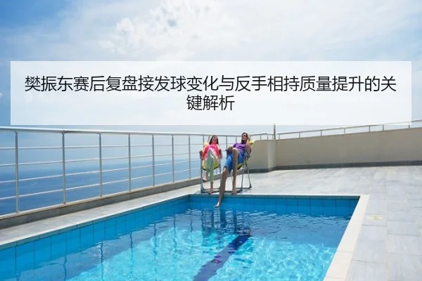 樊振东赛后复盘接发球变化与反手相持质量提升的关键解析